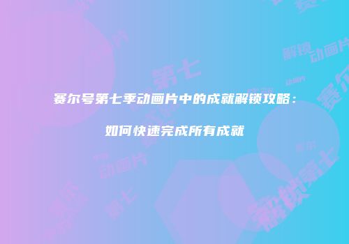赛尔号第七季动画片中的成就解锁攻略：如何快速完成所有成就