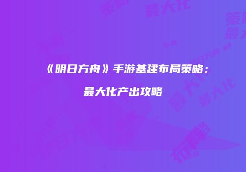 《明日方舟》手游基建布局策略：最大化产出攻略