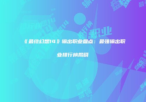 《最终幻想14》输出职业盘点：最强输出职业排行榜揭晓