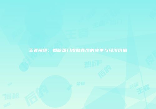 王者荣耀：揭秘热门皮肤背后的故事与经济价值