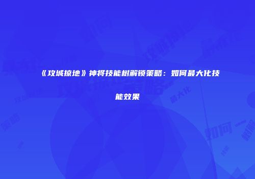 《攻城掠地》神将技能树解锁策略:如何最大化技能效果