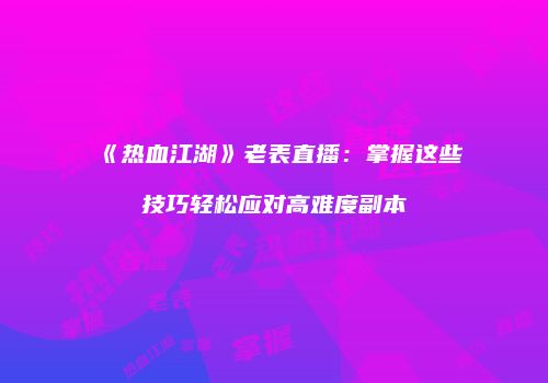 《热血江湖》老表直播：掌握这些技巧轻松应对高难度副本