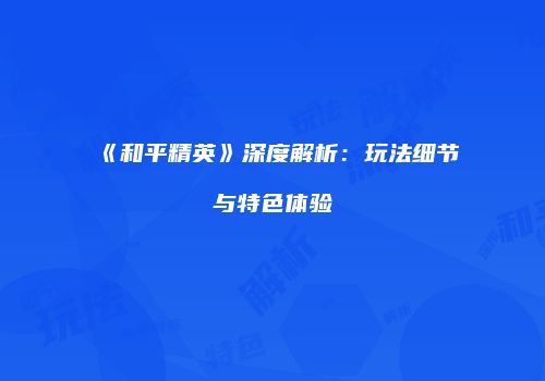 《和平精英》深度解析：玩法细节与特色体验