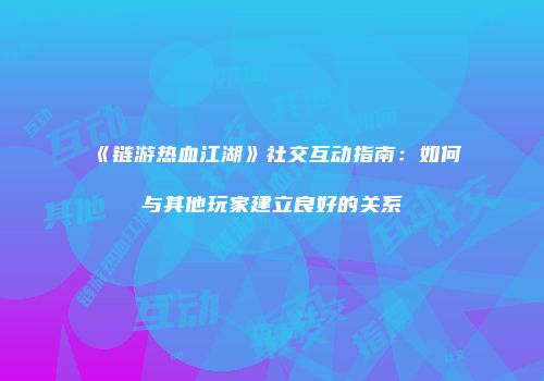 《链游热血江湖》社交互动指南：如何与其他玩家建立良好的关系