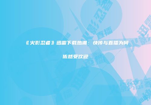 《火影忍者》迅雷下载热潮：快传与直播为何依然受欢迎