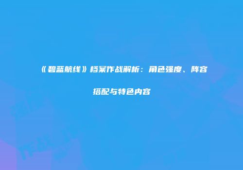 《碧蓝航线》档案作战解析：角色强度、阵容搭配与特色内容