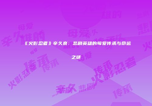 《火影忍者》辛久奈：悲剧英雄的母爱传承与命运之谜