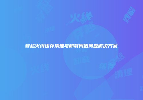 穿越火线缓存清理与卸载残留问题解决方案
