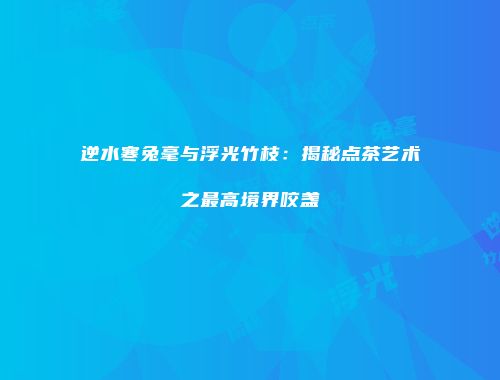 逆水寒兔毫与浮光竹枝：揭秘点茶艺术之最高境界咬盏