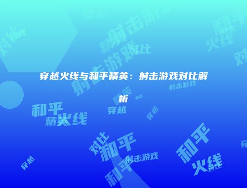 穿越火线与和平精英：射击游戏对比解析