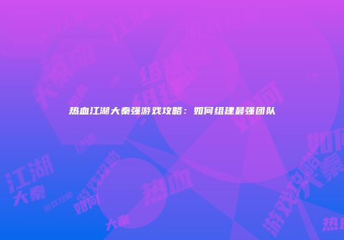 热血江湖大秦强游戏攻略：如何组建最强团队