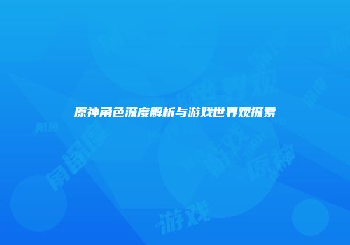 原神角色深度解析与游戏世界观探索
