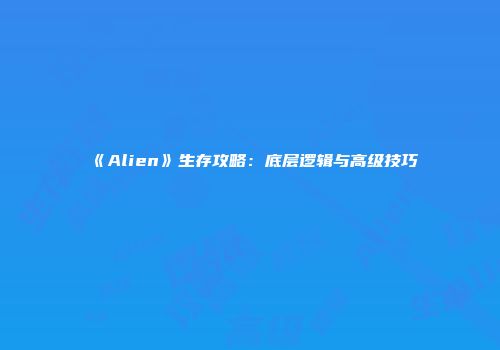 《Alien》生存攻略：底层逻辑与高级技巧