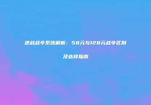 逆战战令系统解析：58元与128元战令区别及选择指南