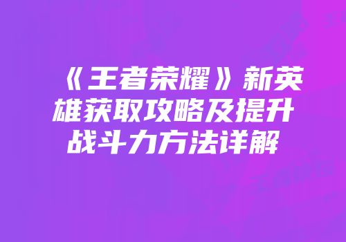 《王者荣耀》新英雄获取攻略及提升战斗力方法详解