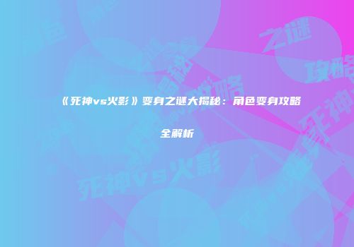 《死神vs火影》变身之谜大揭秘：角色变身攻略全解析