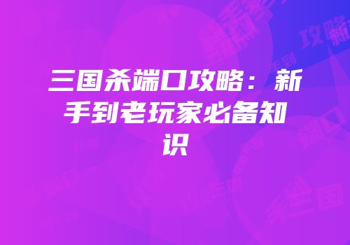 三国杀端口攻略：新手到老玩家必备知识