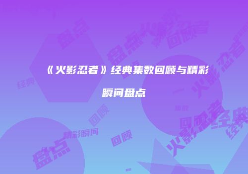 《火影忍者》经典集数回顾与精彩瞬间盘点