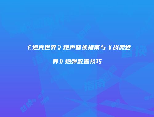 《坦克世界》炮声替换指南与《战舰世界》炮弹配置技巧