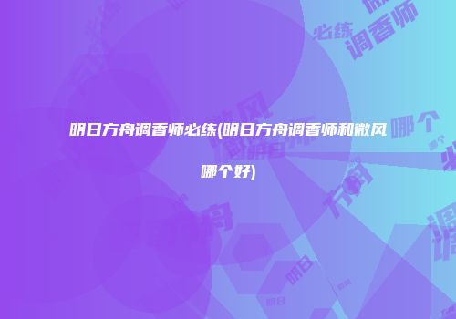 明日方舟调香师必练(明日方舟调香师和微风哪个好)