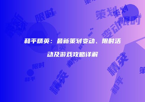 和平精英：最新策划变动、限时活动及游戏攻略详解