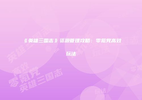 《英雄三国志》资源管理攻略：零氪党高效玩法