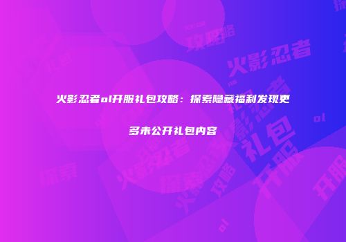 火影忍者ol开服礼包攻略：探索隐藏福利发现更多未公开礼包内容