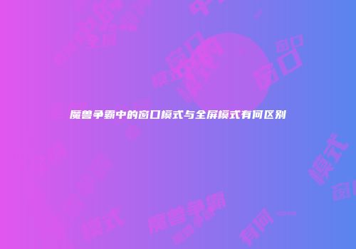 魔兽争霸中的窗口模式与全屏模式有何区别