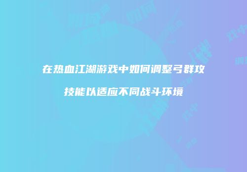 在热血江湖游戏中如何调整弓群攻技能以适应不同战斗环境