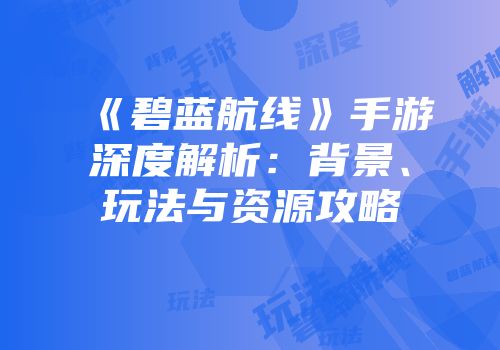 《碧蓝航线》手游深度解析：背景、玩法与资源攻略
