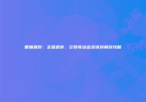 香肠派对：主播退游、空投哥动态及误封解封攻略