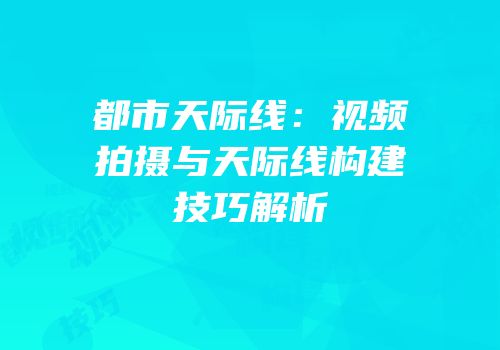 都市天际线：视频拍摄与天际线构建技巧解析