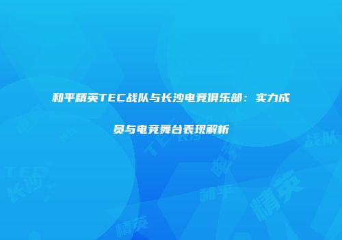 和平精英TEC战队与长沙电竞俱乐部：实力成员与电竞舞台表现解析
