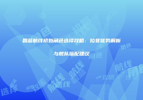 碧蓝航线初始角色选择攻略：拉菲优势解析与舰队搭配建议