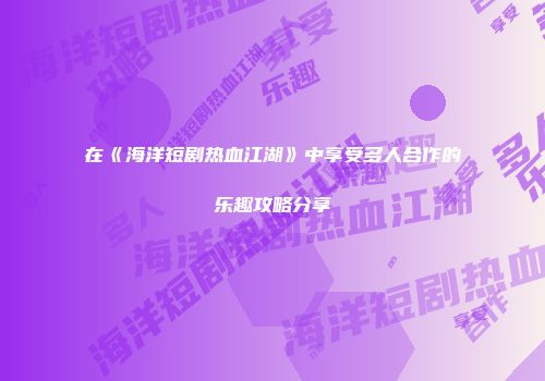 在《海洋短剧热血江湖》中享受多人合作的乐趣攻略分享