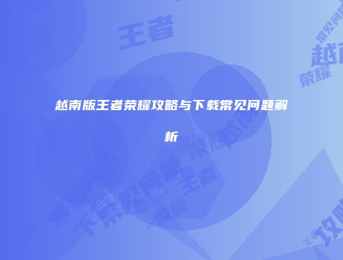 越南版王者荣耀攻略与下载常见问题解析