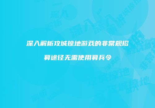 深入解析攻城掠地游戏的非常规招募途径无需使用募兵令