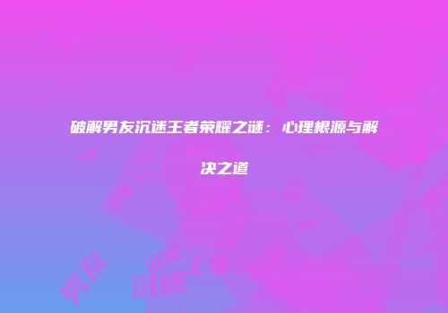 破解男友沉迷王者荣耀之谜：心理根源与解决之道