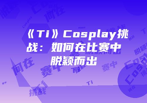《Ti》Cosplay挑战：如何在比赛中脱颖而出