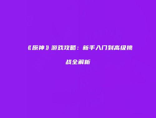 《原神》游戏攻略：新手入门到高级挑战全解析