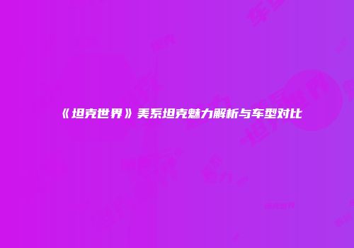 《坦克世界》美系坦克魅力解析与车型对比