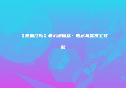 《热血江湖》老武器图鉴：收藏与鉴赏全攻略