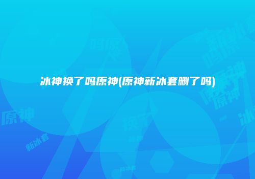 冰神换了吗原神(原神新冰套删了吗)
