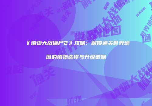 《植物大战僵尸2》攻略：解锁通关世界地图的植物选择与升级策略