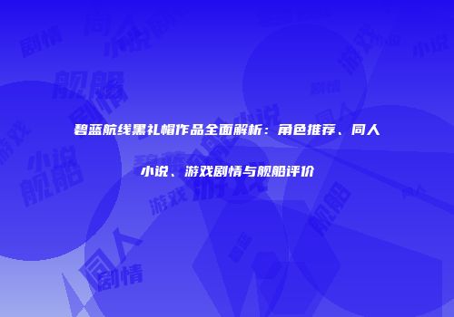 碧蓝航线黑礼帽作品全面解析：角色推荐、同人小说、游戏剧情与舰船评价