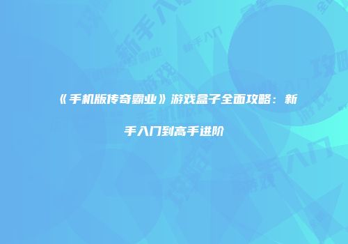 《手机版传奇霸业》游戏盒子全面攻略：新手入门到高手进阶