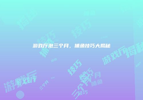 游戏厅泡三个月，捕鱼技巧大揭秘