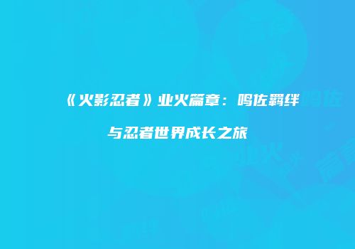 《火影忍者》业火篇章：鸣佐羁绊与忍者世界成长之旅