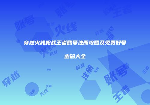 穿越火线枪战王者账号注册攻略及免费好号密码大全