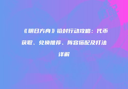 《明日方舟》铅封行动攻略：代币获取、兑换推荐、阵容搭配及打法详解